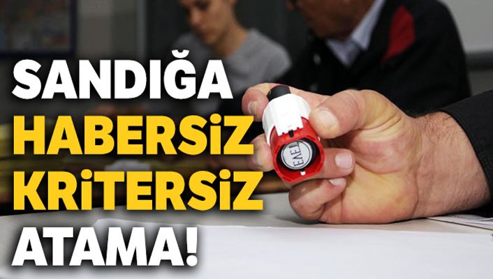 Sandığa habersiz kritersiz atama