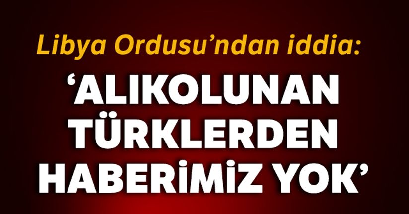 Libya Ordusunun iddiası: 'Alıkonulan Türklerden haberimiz yok'