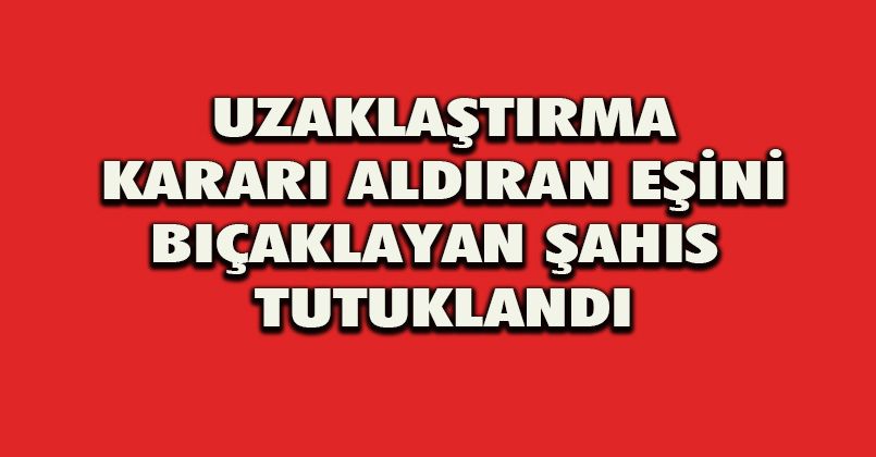 Uzaklaştırma kararı aldıran eşini bıçaklayan şahıs tutuklandı