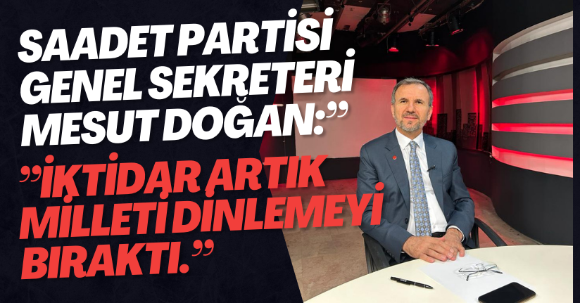 Saadet Partisi Genel Sekreteri Mesut Doğan:” İktidar artık milleti dinlemeyi bıraktı.”