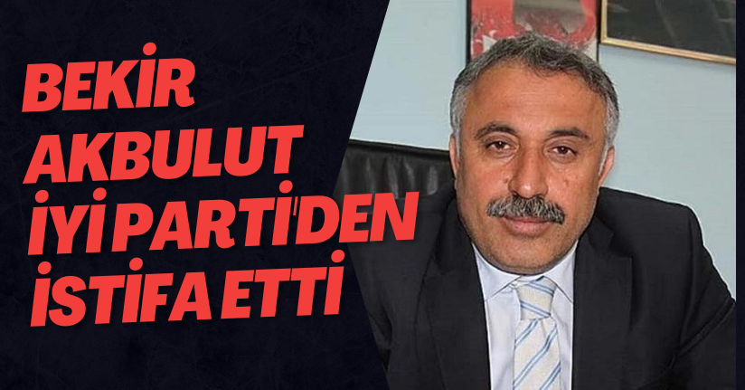 Bekir Akbulut İYİ Parti'den İstifa Etti