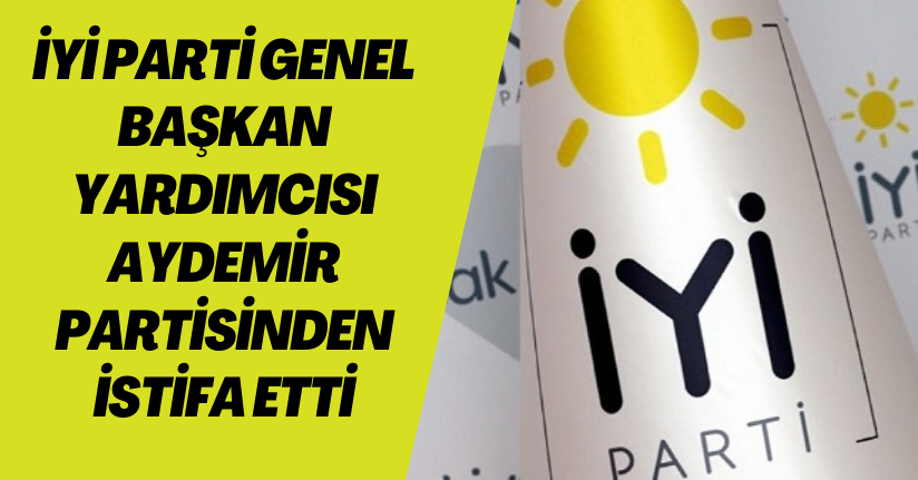 İYİ Parti Genel Başkan Yardımcısı Aydemir partisinden istifa etti