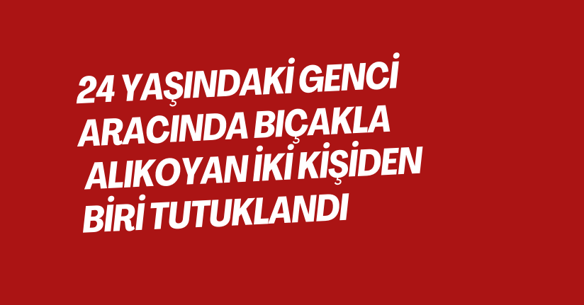 24 yaşındaki genci aracında bıçakla alıkoyan iki kişiden biri tutuklandı