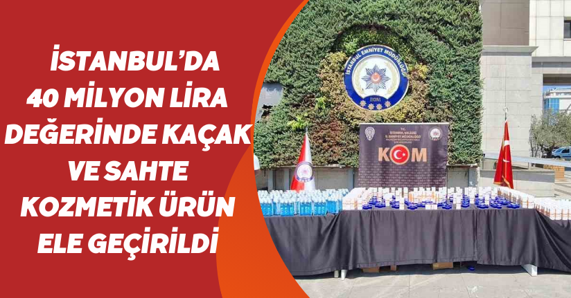 İstanbul’da 40 milyon lira değerinde kaçak ve sahte kozmetik ürün ele geçirildi