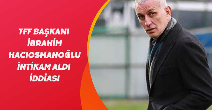 'TFF Başkanı İbrahim Hacıosmanoğlu intikam aldı' iddiası