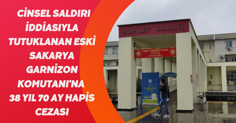 Cinsel saldırı iddiasıyla tutuklanan eski Sakarya Garnizon Komutanı'na 38 yıl 70 ay hapis cezası
