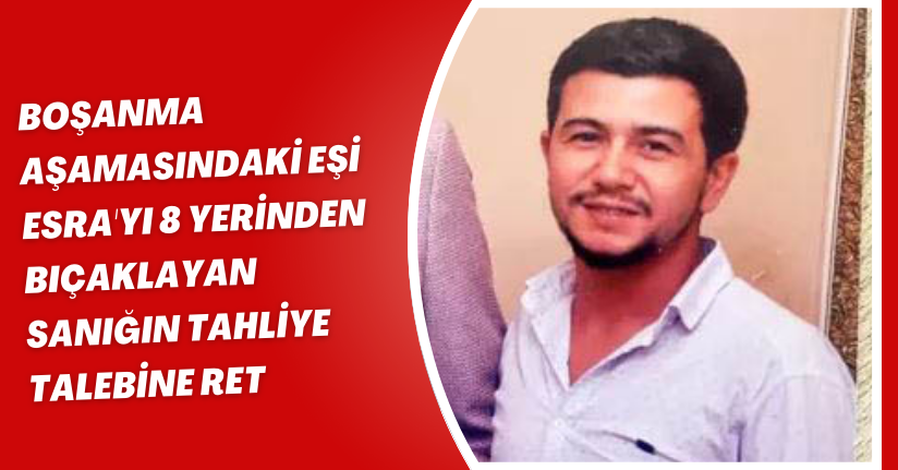 Boşanma aşamasındaki eşi Esra'yı 8 yerinden bıçaklayan sanığın tahliye talebine ret