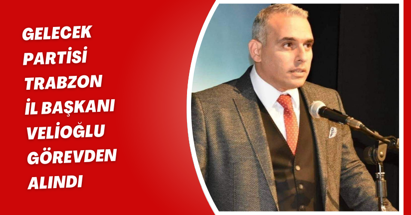 Gelecek Partisi Trabzon İl Başkanı Velioğlu, görevden alındı