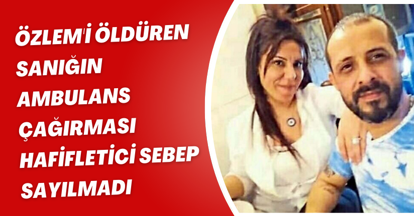 Özlem'i öldüren sanığın ambulans çağırması hafifletici sebep sayılmadı