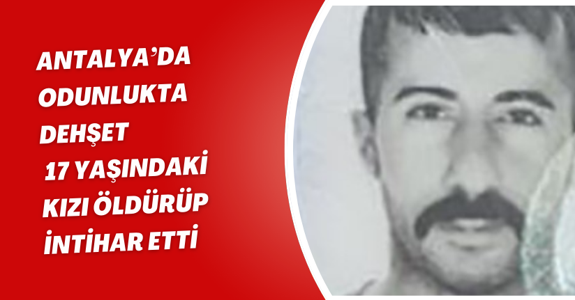 Antalya’da odunlukta dehşet: 17 yaşındaki kızı öldürüp intihar etti