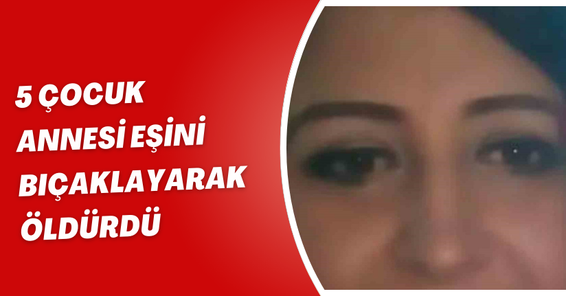 5 çocuk annesi eşini bıçaklayarak öldürdü