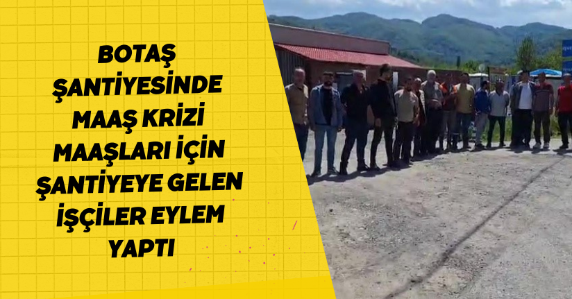 BOTAŞ şantiyesinde maaş krizi, maaşları için şantiyeye gelen işçiler eylem yaptı