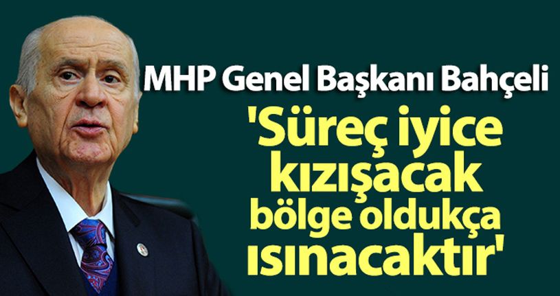 MHP Genel Başkanı Bahçeli: 'Süreç iyice kızışacak, bölge oldukça ısınacaktır'
