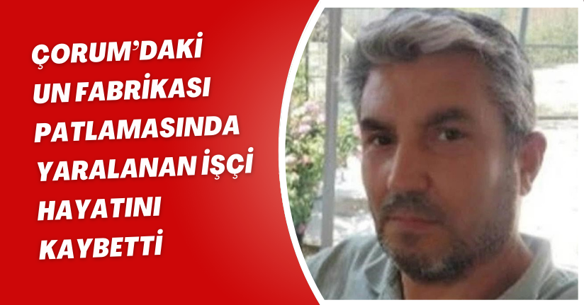 Çorum’daki un fabrikası patlamasında yaralanan işçi hayatını kaybetti