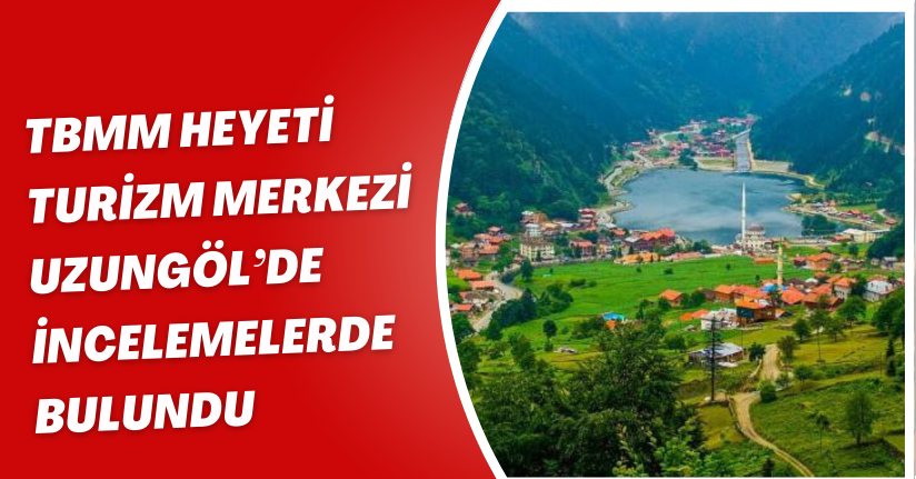 TBMM heyeti, turizm merkezi Uzungöl’de incelemelerde bulundu