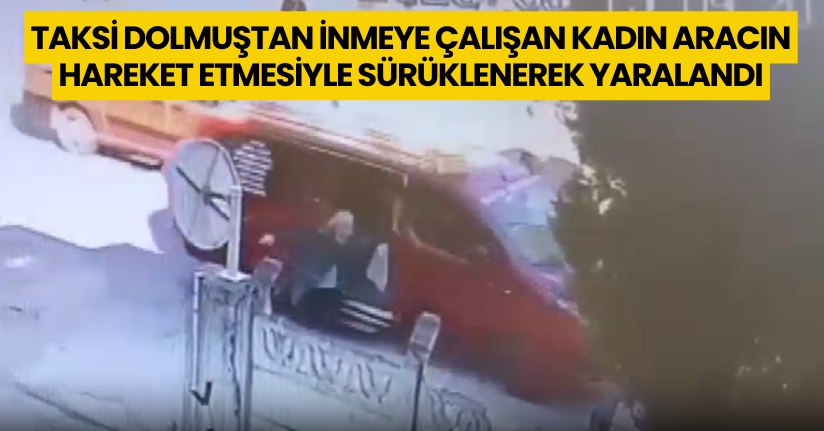 Taksi dolmuştan inmeye çalışan kadın aracın hareket etmesiyle sürüklenerek yaralandı