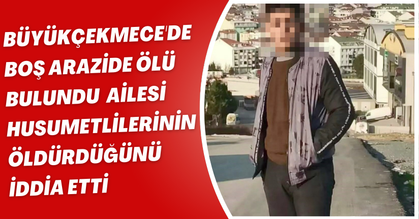 Büyükçekmece'de boş arazide ölü bulundu; ailesi husumetlilerinin öldürdüğünü iddia etti