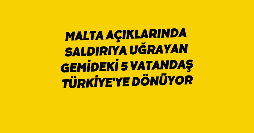 Malta açıklarında saldırıya uğrayan gemideki 5 vatandaş Türkiye'ye dönüyor