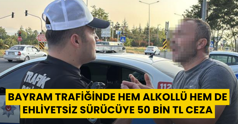 Bayram trafiğinde hem alkollü hem de ehliyetsiz sürücüye 50 bin TL ceza