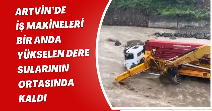 Artvin’de iş makineleri bir anda yükselen dere sularının ortasında kaldı