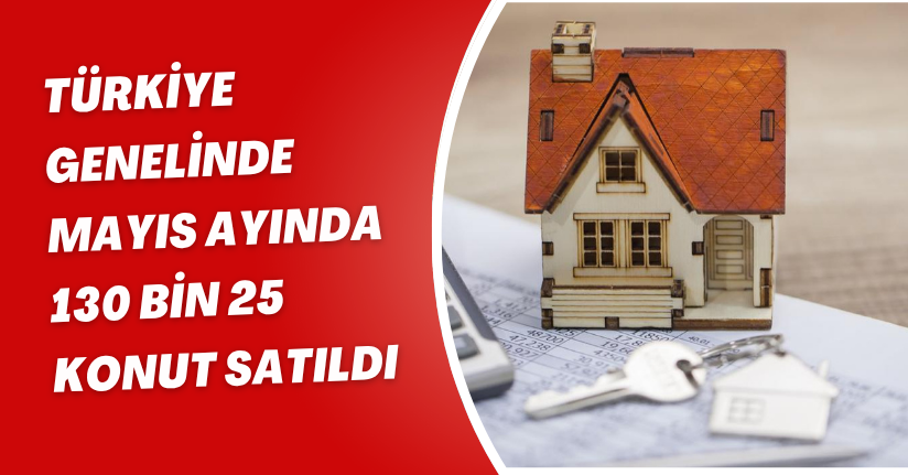 Türkiye genelinde Mayıs ayında 130 bin 25 konut satıldı