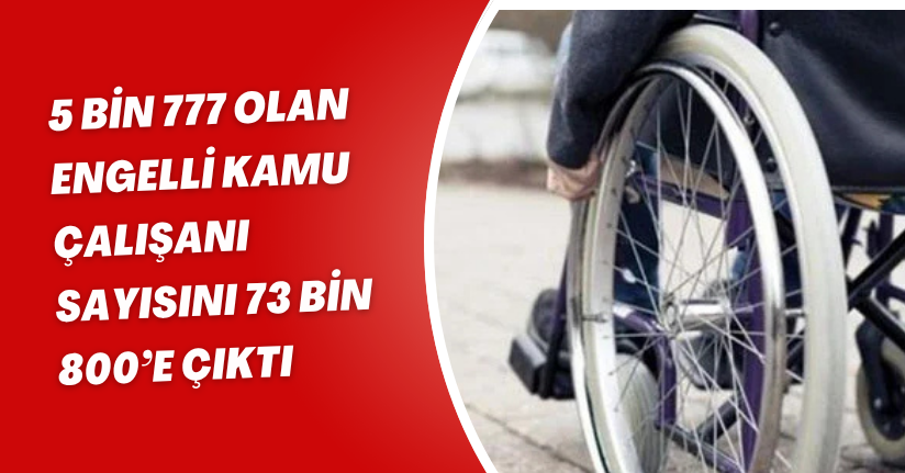  5 bin 777 olan engelli kamu çalışanı sayısını 73 bin 800’e çıktı