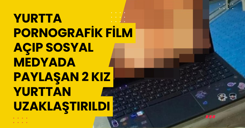 Yurtta pornografik film açıp sosyal medyada paylaşan 2 kız yurttan uzaklaştırıldı