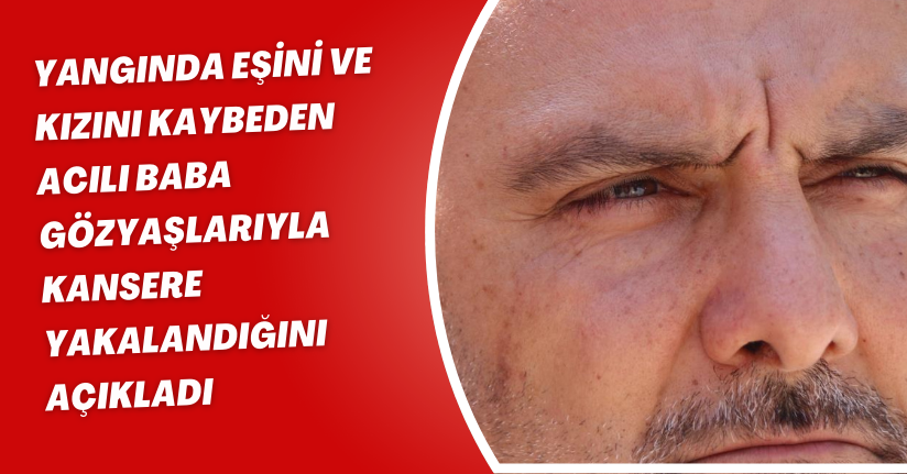 Yangında eşini ve kızını kaybeden acılı baba gözyaşlarıyla kansere yakalandığını açıkladı