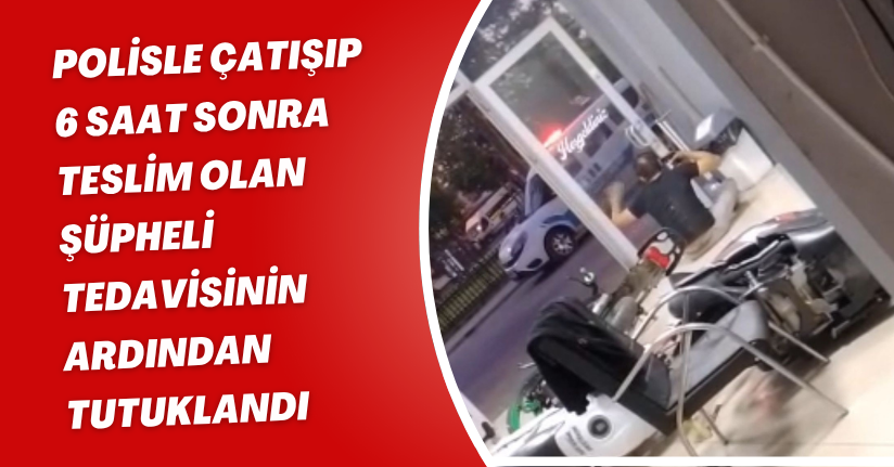 Polisle çatışıp 6 saat sonra teslim olan şüpheli, tedavisinin ardından tutuklandı