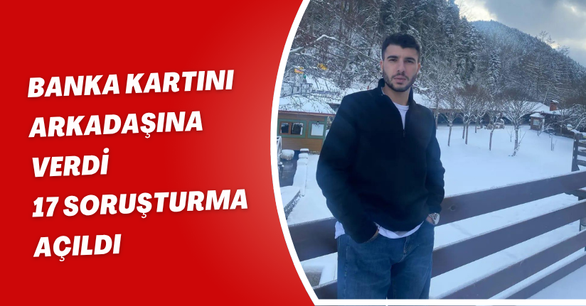 Banka kartını arkadaşına verdi, 17 soruşturma açıldı