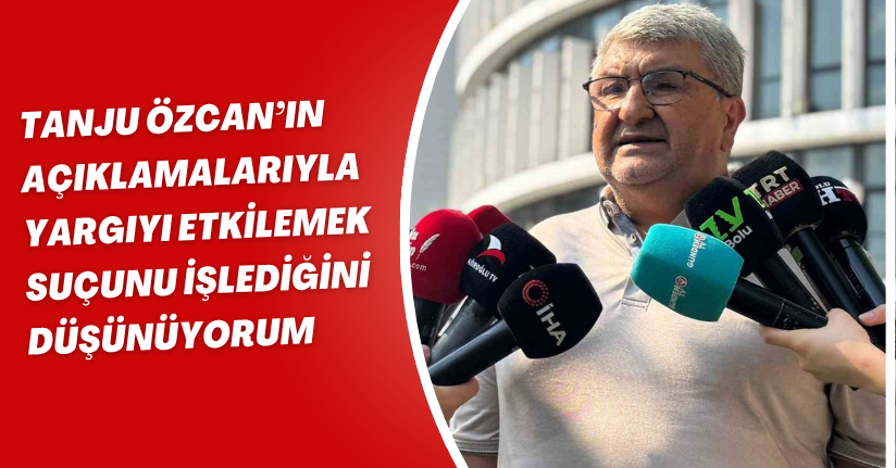 Tanju Özcan’ın açıklamalarıyla, ‘yargıyı etkilemek’ suçunu işlediğini düşünüyorum