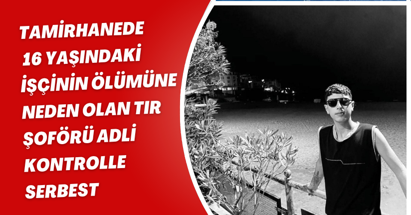 Tamirhanede 16 yaşındaki işçinin ölümüne neden olan TIR şoförü adli kontrolle serbest