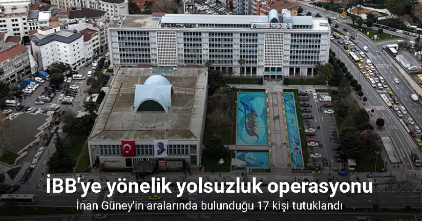 İBB’ye yönelik yolsuzluk operasyonu; İnan Güney’in aralarında bulunduğu 17 kişi tutuklandı
