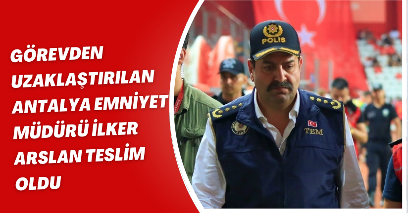 Görevden uzaklaştırılan Antalya Emniyet Müdürü İlker Arslan teslim oldu