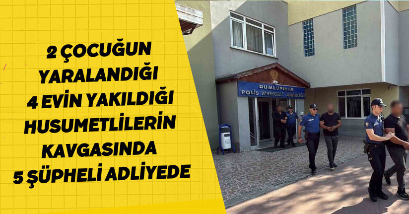 2 çocuğun yaralandığı, 4 evin yakıldığı husumetlilerin kavgasında 5 şüpheli adliyede