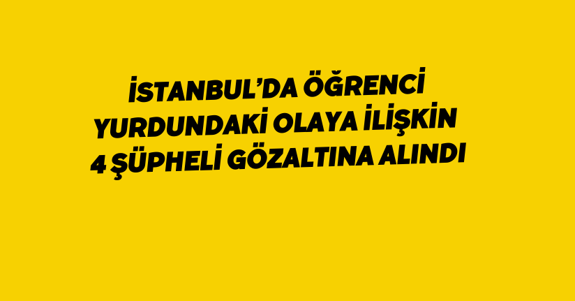 İstanbul’da öğrenci yurdundaki olaya ilişkin 4 şüpheli gözaltına alındı