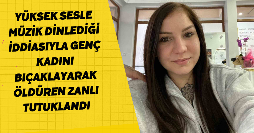 Yüksek sesle müzik dinlediği iddiasıyla genç kadını bıçaklayarak öldüren zanlı tutuklandı
