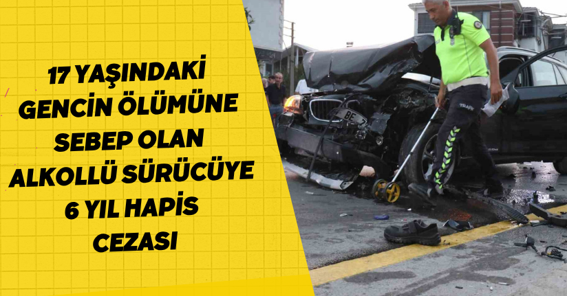 17 yaşındaki gencin ölümüne sebep olan alkollü sürücüye 6 yıl hapis cezası