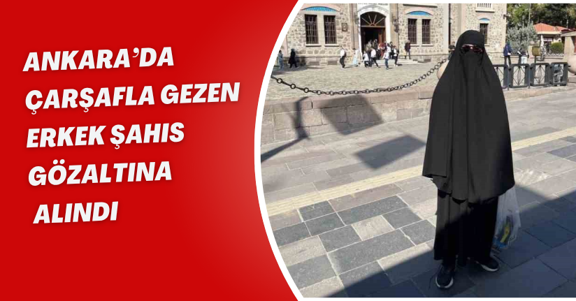 Ankara’da çarşafla gezen erkek şahıs gözaltına alındı