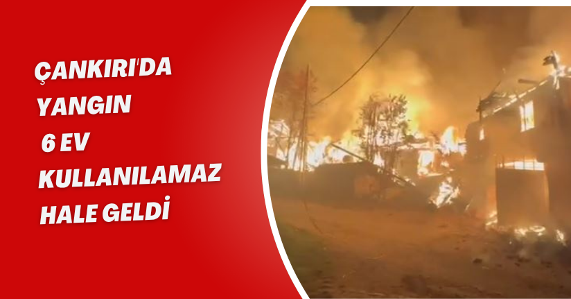 Çankırı'da yangın; 6 ev kullanılamaz hale geldi
