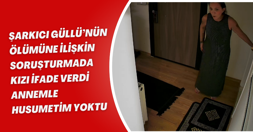 Şarkıcı Güllü’nün ölümüne ilişkin soruşturmada kızı ifade verdi: 