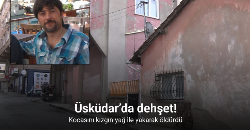 Üsküdar’da dehşet: Kocasını kızgın yağ ile yakarak öldürdü