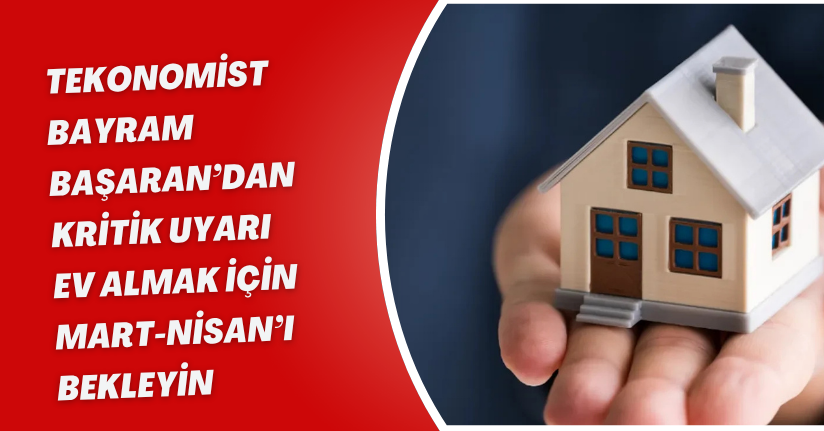 Ekonomist Bayram Başaran’dan Kritik Uyarı: “Ev Almak İçin Mart-Nisan’ı Bekleyin!”