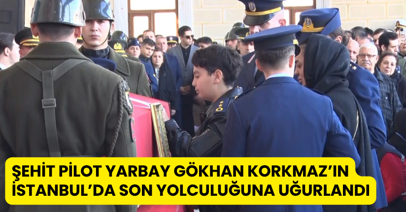 Şehit Pilot Yarbay Gökhan Korkmaz’ın İstanbul’da son yolculuğuna uğurlandı