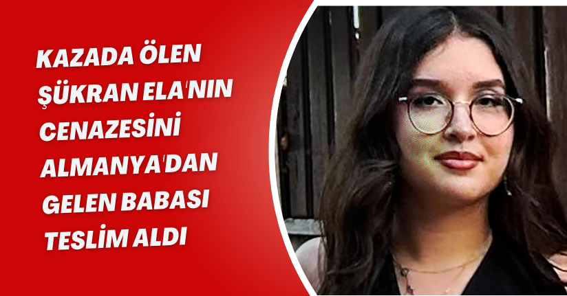 Kazada ölen Şükran Ela'nın cenazesini Almanya'dan gelen babası teslim aldı