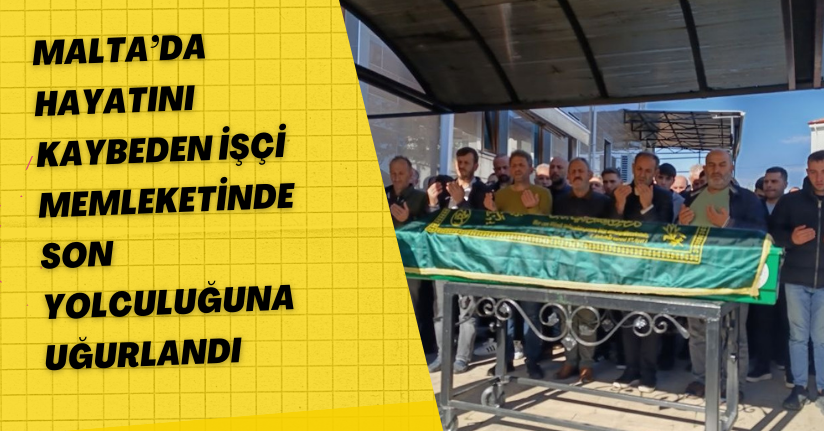 Malta’da hayatını kaybeden işçi memleketinde son yolculuğuna uğurlandı