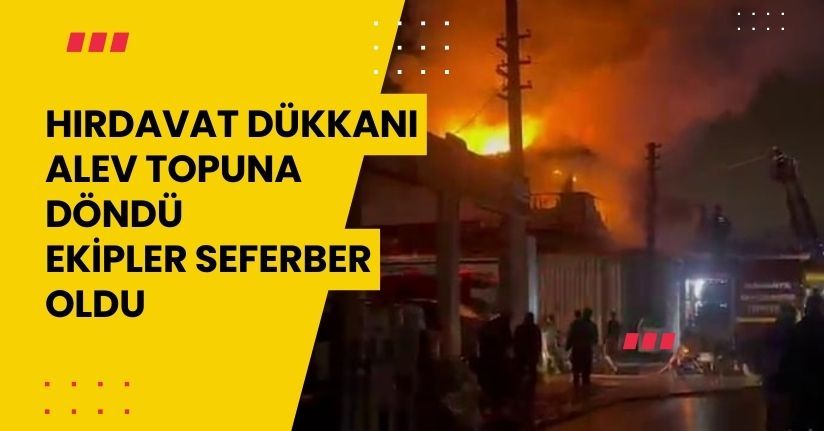 Hırdavat dükkanı alev topuna döndü, ekipler seferber oldu