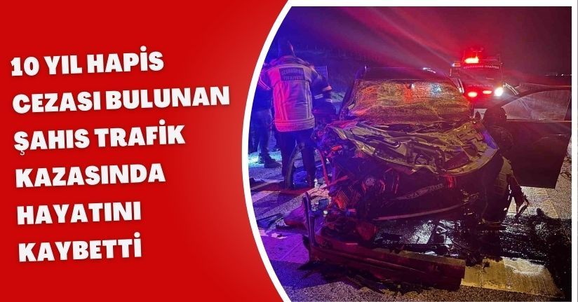 10 yıl hapis cezası bulunan şahıs trafik kazasında hayatını kaybetti