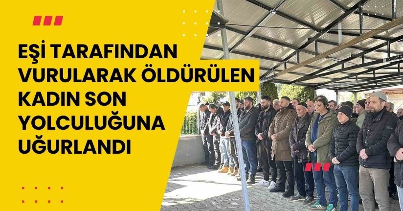 Eşi tarafından vurularak öldürülen kadın son yolculuğuna uğurlandı