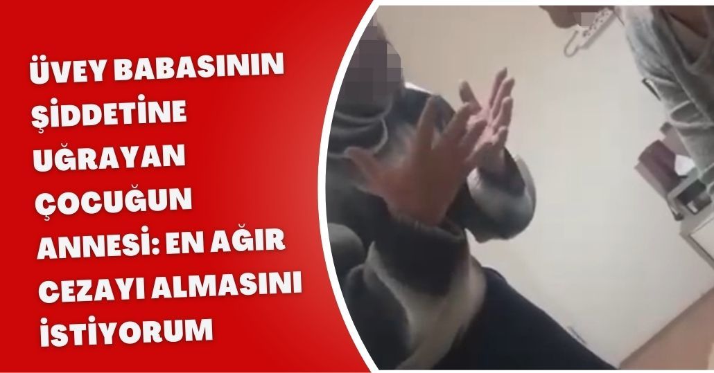 Üvey babasının şiddetine uğrayan çocuğun annesi: En ağır cezayı almasını istiyorum